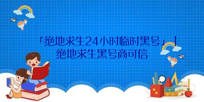 「绝地求生24小时临时黑号」|绝地求生黑号商可信